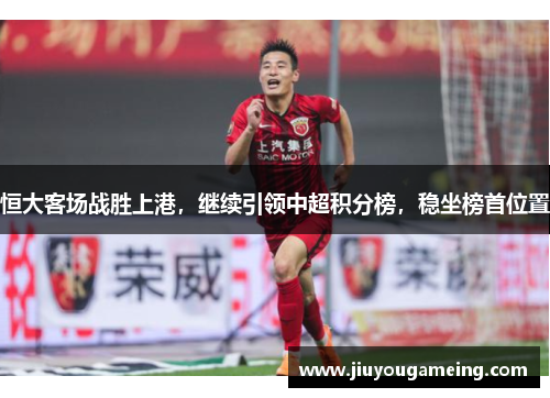 恒大客场战胜上港，继续引领中超积分榜，稳坐榜首位置